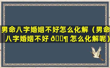 男命八字婚姻不好怎么化解（男命八字婚姻不好 🐶 怎么化解呢）